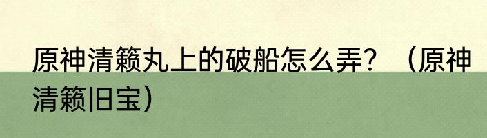原神清籁丸上的破船怎么弄？（原神清籁旧宝）