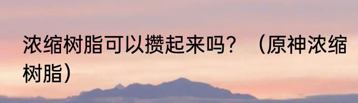 浓缩树脂可以攒起来吗？（原神浓缩树脂）