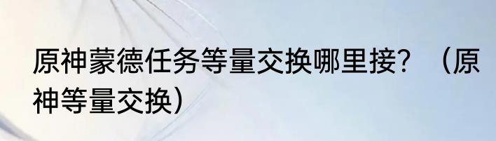 原神蒙德任务等量交换哪里接？（原神等量交换）
