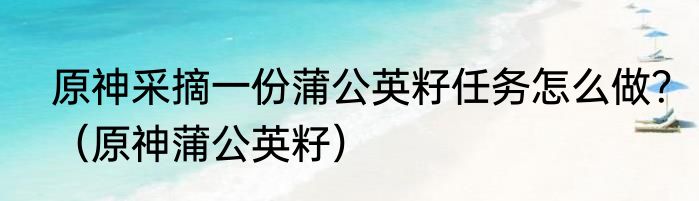 原神采摘一份蒲公英籽任务怎么做？（原神蒲公英籽）