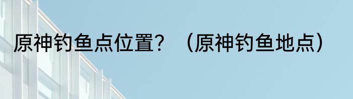 原神钓鱼点位置？（原神钓鱼地点）