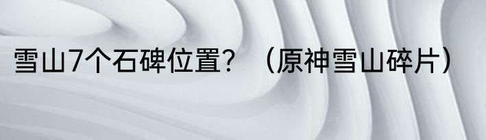 雪山7个石碑位置？（原神雪山碎片）