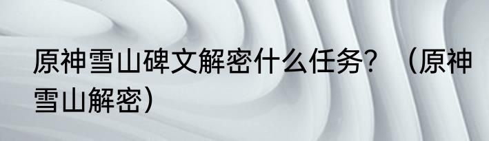 原神雪山碑文解密什么任务？（原神雪山解密）