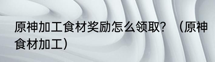 原神加工食材奖励怎么领取？（原神食材加工）