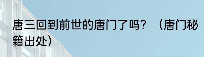 唐三回到前世的唐门了吗？（唐门秘籍出处）