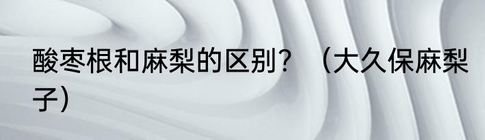 酸枣根和麻梨的区别？（大久保麻梨子）