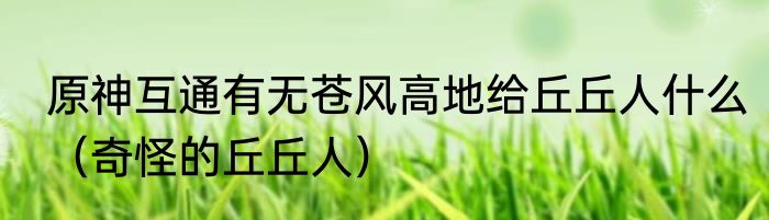 原神互通有无苍风高地给丘丘人什么（奇怪的丘丘人）