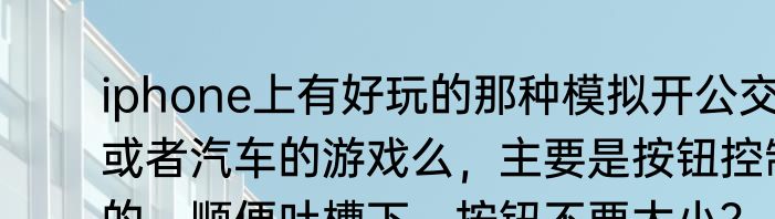 iphone上有好玩的那种模拟开公交车或者汽车的游戏么，主要是按钮控制的，顺便吐槽下，按钮不要太小？（巴士模拟游戏）