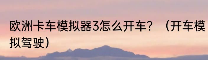 欧洲卡车模拟器3怎么开车？（开车模拟驾驶）
