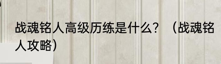 战魂铭人高级历练是什么？（战魂铭人攻略）