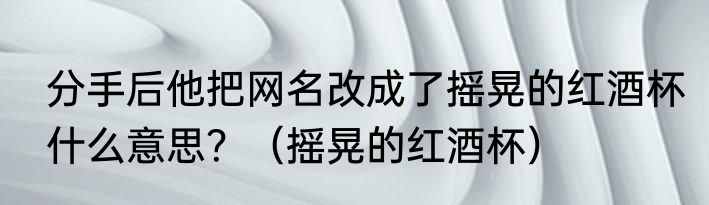 分手后他把网名改成了摇晃的红酒杯什么意思？（摇晃的红酒杯）