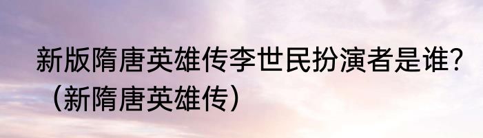 新版隋唐英雄传李世民扮演者是谁？（新隋唐英雄传）