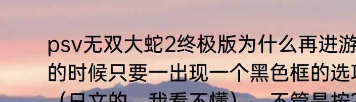 psv无双大蛇2终极版为什么再进游戏的时候只要一出现一个黑色框的选项（日文的，我看不懂），不管是按？（无双大蛇存档）
