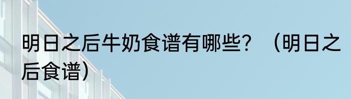 明日之后牛奶食谱有哪些？（明日之后食谱）