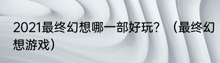 2021最终幻想哪一部好玩？（最终幻想游戏）