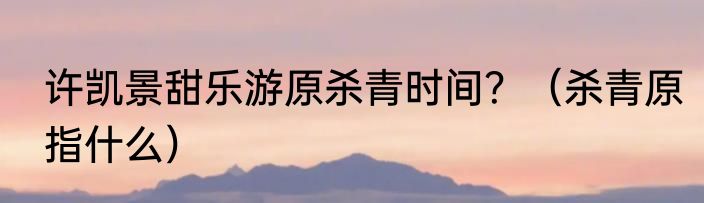 许凯景甜乐游原杀青时间？（杀青原指什么）