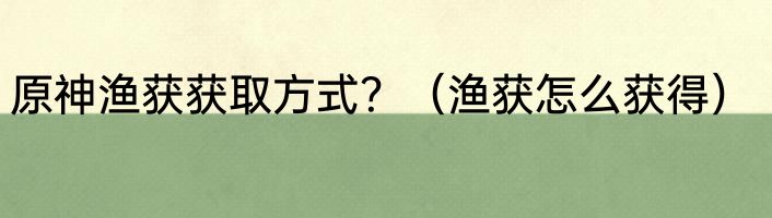 原神渔获获取方式？（渔获怎么获得）