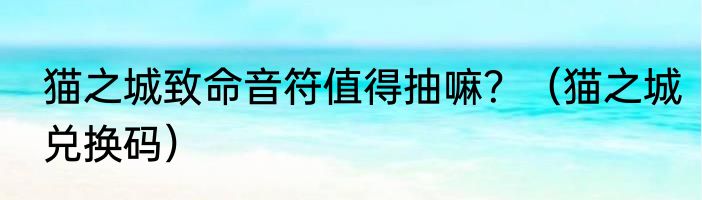 猫之城致命音符值得抽嘛？（猫之城兑换码）