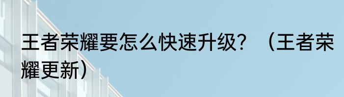 王者荣耀要怎么快速升级？（王者荣耀更新）