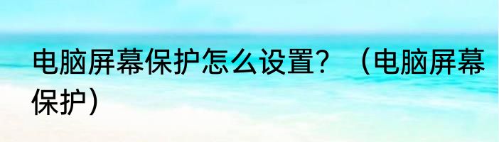 电脑屏幕保护怎么设置？（电脑屏幕保护）