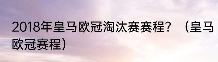 2018年皇马欧冠淘汰赛赛程？（皇马欧冠赛程）