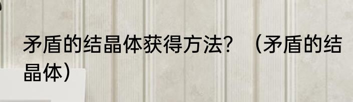 矛盾的结晶体获得方法？（矛盾的结晶体）