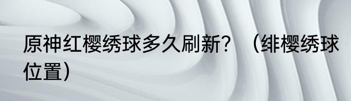 原神红樱绣球多久刷新？（绯樱绣球位置）