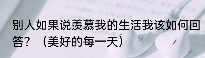 别人如果说羡慕我的生活我该如何回答？（美好的每一天）