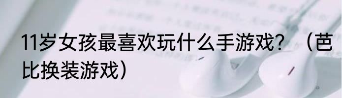 11岁女孩最喜欢玩什么手游戏？（芭比换装游戏）