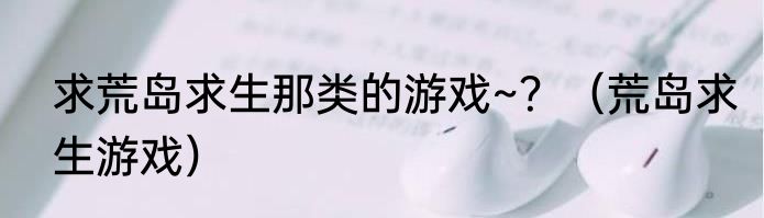 求荒岛求生那类的游戏~？（荒岛求生游戏）