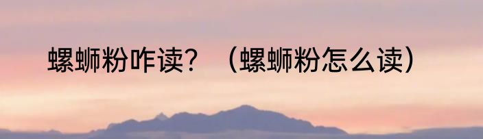螺蛳粉咋读？（螺蛳粉怎么读）