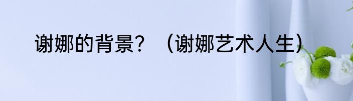 谢娜的背景？（谢娜艺术人生）