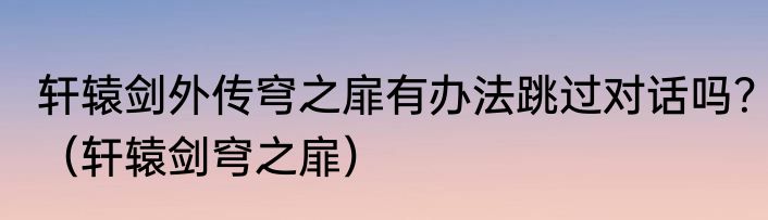 轩辕剑外传穹之扉有办法跳过对话吗？（轩辕剑穹之扉）