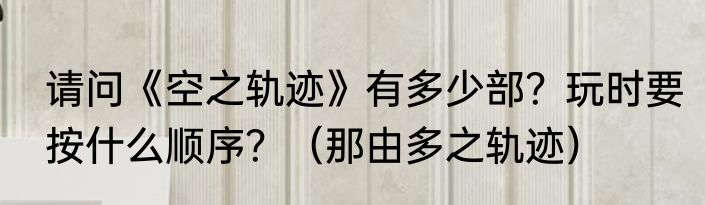 请问《空之轨迹》有多少部？玩时要按什么顺序？（那由多之轨迹）
