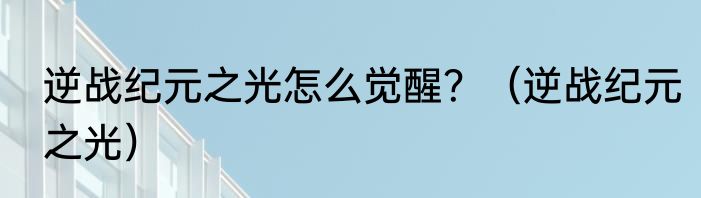 逆战纪元之光怎么觉醒？（逆战纪元之光）