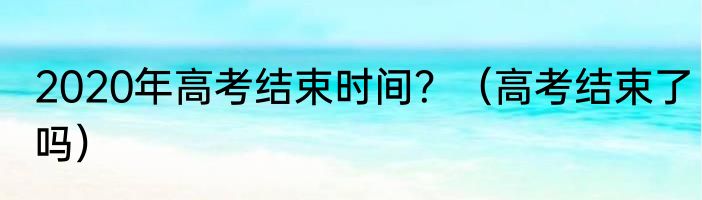 2020年高考结束时间？（高考结束了吗）