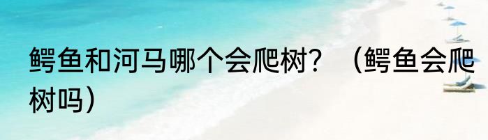 鳄鱼和河马哪个会爬树？（鳄鱼会爬树吗）