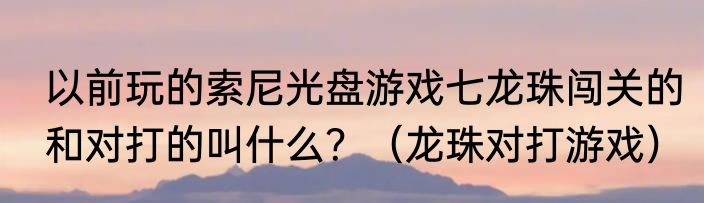 以前玩的索尼光盘游戏七龙珠闯关的和对打的叫什么？（龙珠对打游戏）