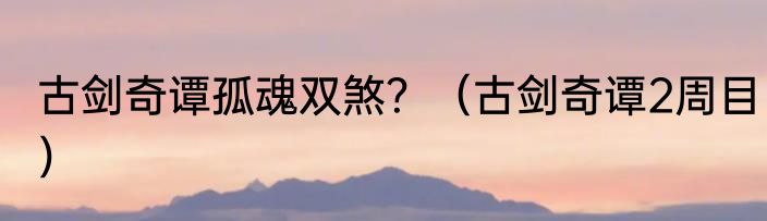 古剑奇谭孤魂双煞？（古剑奇谭2周目）