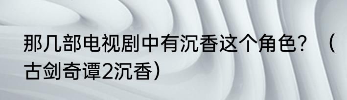 那几部电视剧中有沉香这个角色？（古剑奇谭2沉香）