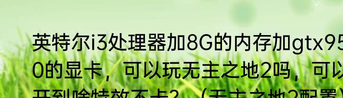 英特尔i3处理器加8G的内存加gtx950的显卡，可以玩无主之地2吗，可以开到啥特效不卡？（无主之地2配置）