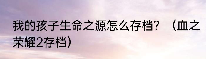 我的孩子生命之源怎么存档？（血之荣耀2存档）