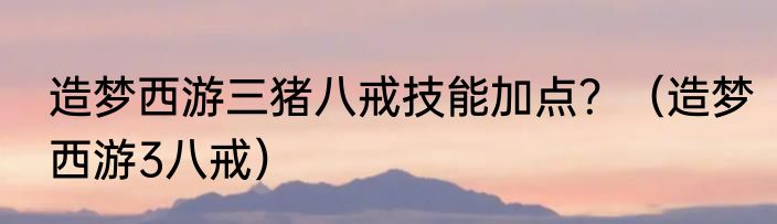 造梦西游三猪八戒技能加点？（造梦西游3八戒）