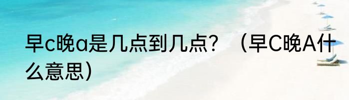 早c晚a是几点到几点？（早C晚A什么意思）