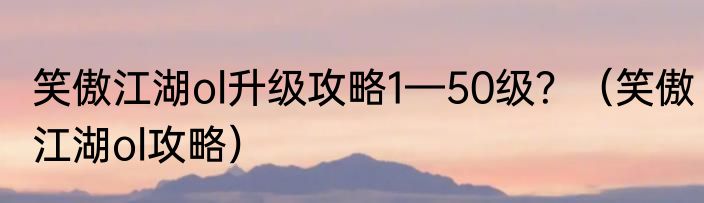 笑傲江湖ol升级攻略1—50级？（笑傲江湖ol攻略）