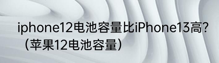 iphone12电池容量比iPhone13高？（苹果12电池容量）