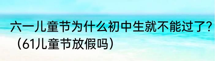 六一儿童节为什么初中生就不能过了？（61儿童节放假吗）