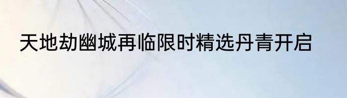 天地劫幽城再临限时精选丹青开启