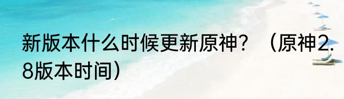 新版本什么时候更新原神？（原神2.8版本时间）