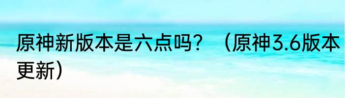 原神新版本是六点吗？（原神3.6版本更新）